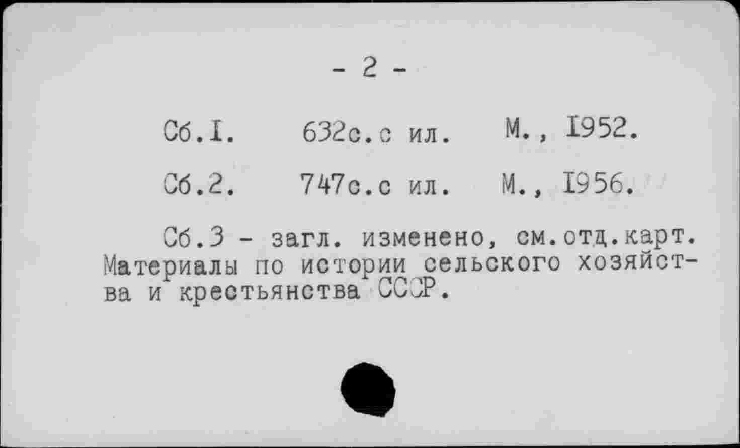 ﻿- 2 -
Сб.І.	632с.с ил.	М., 1952.
Об.2.	747с. с ил.	М., 1956.
Сб.З - загл. изменено, см. отц. карт. Материалы по истории сельского хозяйства и крестьянства ССОР.